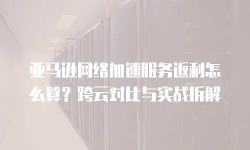 亚马逊网络加速服务返利怎么算？跨云对比与实战拆解