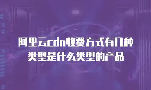 阿里云cdn收费方式有几种类型是什么类型的产品