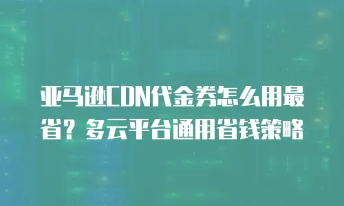 亚马逊CDN代金券怎么用最省？多云平台通用省钱策略