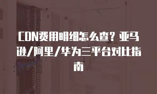 CDN费用明细怎么查？亚马逊/阿里/华为三平台对比指南