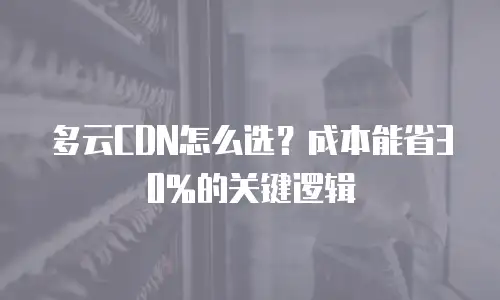 多云CDN怎么选？成本能省30%的关键逻辑