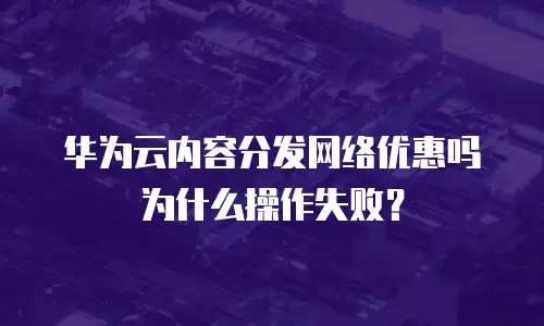 华为云内容分发网络优惠吗为什么操作失败？