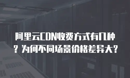 阿里云CDN收费方式有几种？为何不同场景价格差异大？