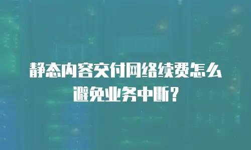 静态内容交付网络续费怎么避免业务中断？