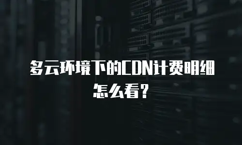 多云环境下的CDN计费明细怎么看？
