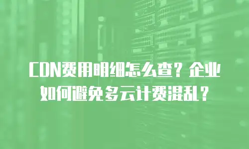 CDN费用明细怎么查？企业如何避免多云计费混乱？