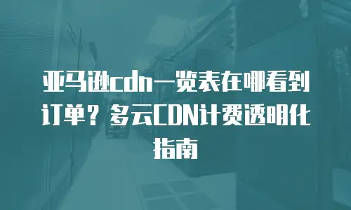 亚马逊cdn一览表在哪看到订单？多云CDN计费透明化指南