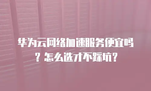 华为云网络加速服务便宜吗？怎么选才不踩坑？