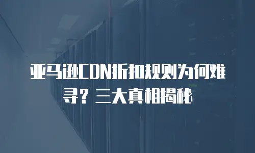 亚马逊CDN折扣规则为何难寻？三大真相揭秘