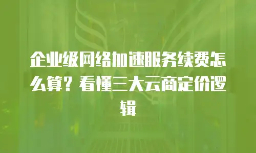 企业级网络加速服务续费怎么算？看懂三大云商定价逻辑