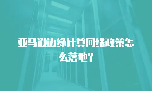 亚马逊边缘计算网络政策怎么落地？