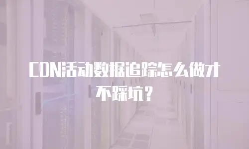 CDN活动数据追踪怎么做才不踩坑？
