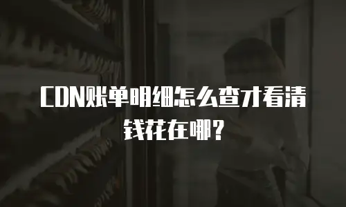 CDN账单明细怎么查才看清钱花在哪？