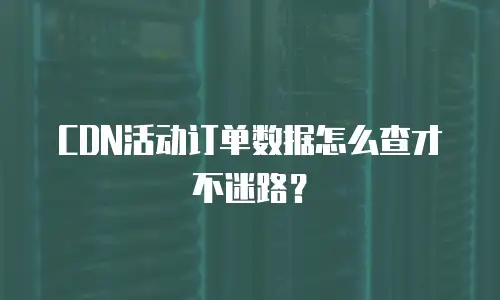 CDN活动订单数据怎么查才不迷路？
