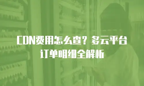 CDN费用怎么查？多云平台订单明细全解析
