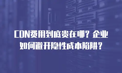CDN费用到底贵在哪？企业如何避开隐性成本陷阱？