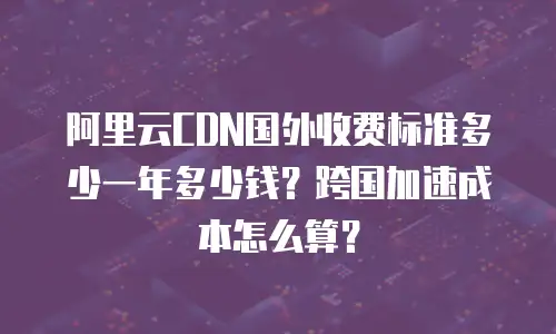 阿里云CDN国外收费标准多少一年多少钱？跨国加速成本怎么算？