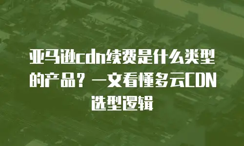 亚马逊cdn续费是什么类型的产品？一文看懂多云CDN选型逻辑