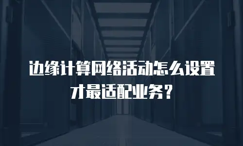 边缘计算网络活动怎么设置才最适配业务？