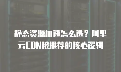 静态资源加速怎么选？阿里云CDN被推荐的核心逻辑