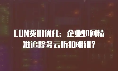 CDN费用优化：企业如何精准追踪多云折扣明细？