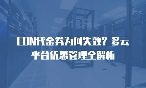 CDN代金券为何失效？多云平台优惠管理全解析