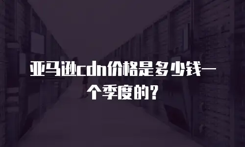 亚马逊cdn价格是多少钱一个季度的？