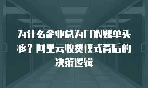 为什么企业总为CDN账单头疼？阿里云收费模式背后的决策逻辑