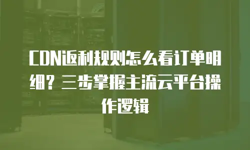 CDN返利规则怎么看订单明细？三步掌握主流云平台操作逻辑