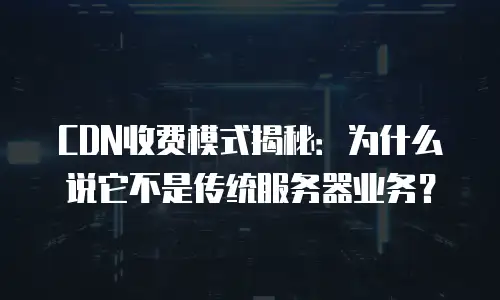 CDN收费模式揭秘：为什么说它不是传统服务器业务？