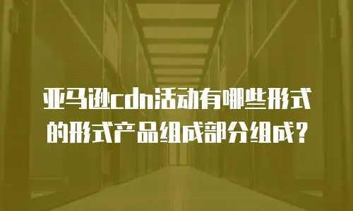 亚马逊cdn活动有哪些形式的形式产品组成部分组成？