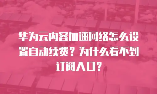 华为云内容加速网络怎么设置自动续费？为什么看不到订阅入口？
