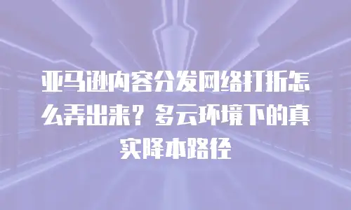 亚马逊内容分发网络打折怎么弄出来？多云环境下的真实降本路径