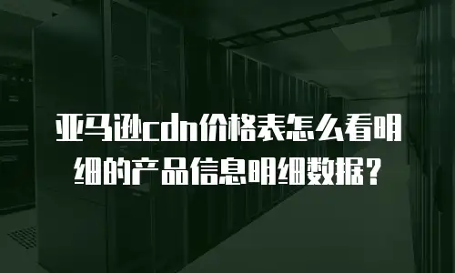亚马逊cdn价格表怎么看明细的产品信息明细数据？