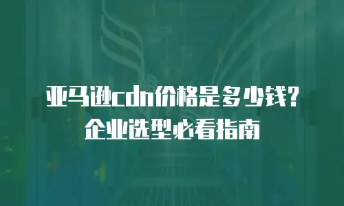 亚马逊cdn价格是多少钱？企业选型必看指南