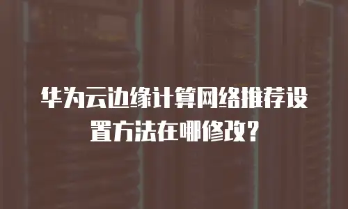 华为云边缘计算网络推荐设置方法在哪修改？