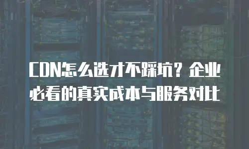 CDN怎么选才不踩坑？企业必看的真实成本与服务对比
