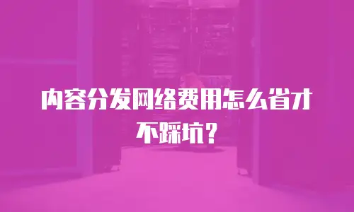内容分发网络费用怎么省才不踩坑？