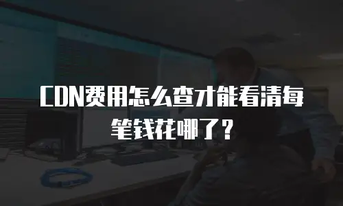 CDN费用怎么查才能看清每笔钱花哪了？