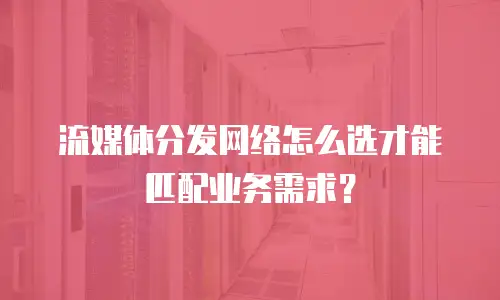 流媒体分发网络怎么选才能匹配业务需求？