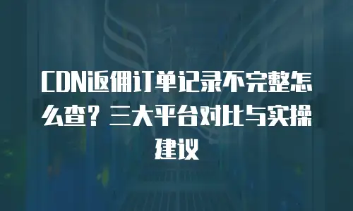 CDN返佣订单记录不完整怎么查？三大平台对比与实操建议