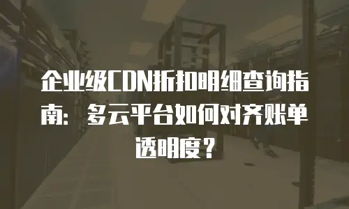 企业级CDN折扣明细查询指南：多云平台如何对齐账单透明度？