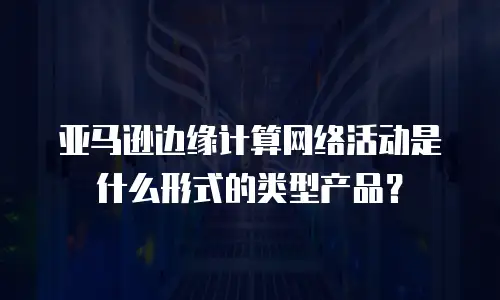 亚马逊边缘计算网络活动是什么形式的类型产品？
