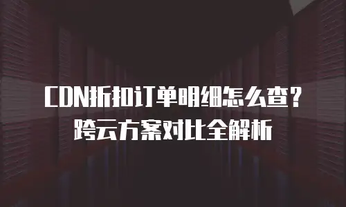 CDN折扣订单明细怎么查？跨云方案对比全解析