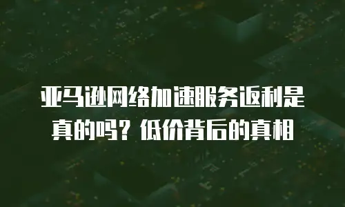 亚马逊网络加速服务返利是真的吗？低价背后的真相
