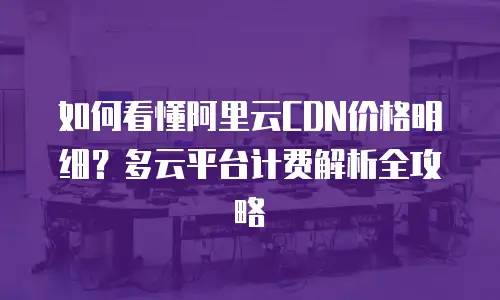 如何看懂阿里云CDN价格明细？多云平台计费解析全攻略