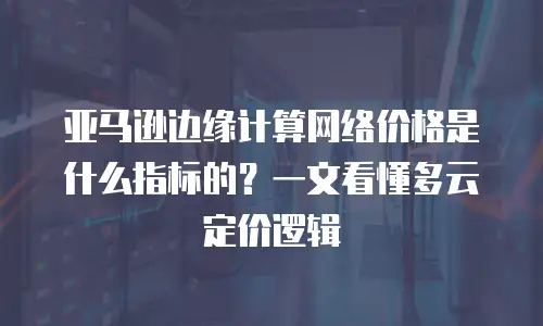 亚马逊边缘计算网络价格是什么指标的？一文看懂多云定价逻辑