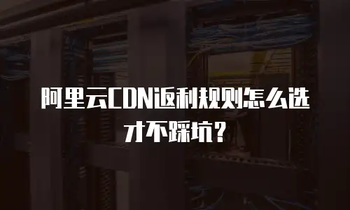 阿里云CDN返利规则怎么选才不踩坑？