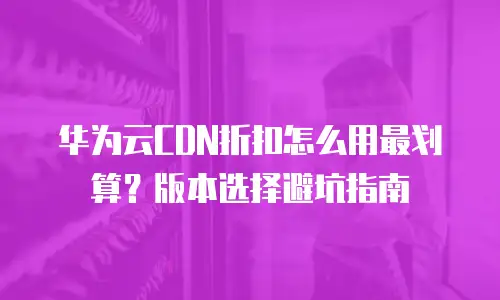 华为云CDN折扣怎么用最划算？版本选择避坑指南