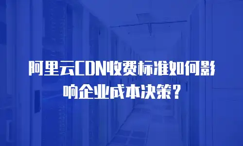 阿里云CDN收费标准如何影响企业成本决策？